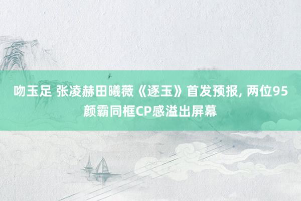 吻玉足 张凌赫田曦薇《逐玉》首发预报， 两位95颜霸同框CP感溢出屏幕