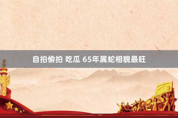自拍偷拍 吃瓜 65年属蛇相貌最旺