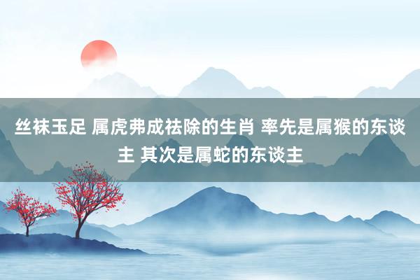 丝袜玉足 属虎弗成祛除的生肖 率先是属猴的东谈主 其次是属蛇的东谈主