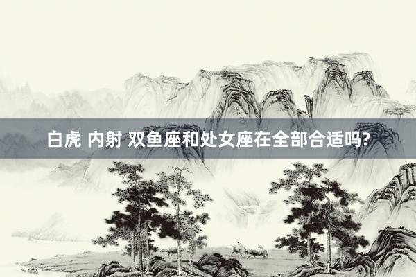 白虎 内射 双鱼座和处女座在全部合适吗?