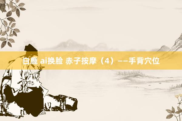 白鹿 ai换脸 赤子按摩（4）——手背穴位
