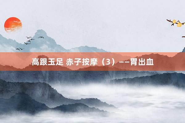 高跟玉足 赤子按摩（3）——胃出血
