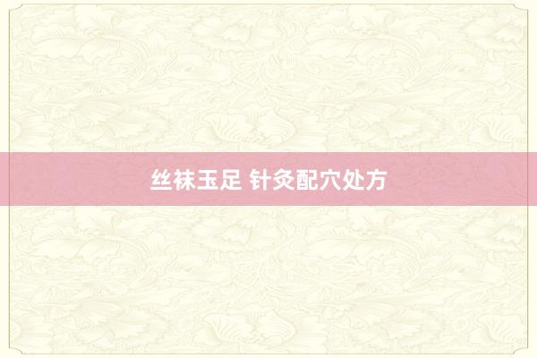 丝袜玉足 针灸配穴处方