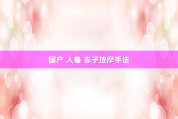 国产 人兽 赤子按摩手法