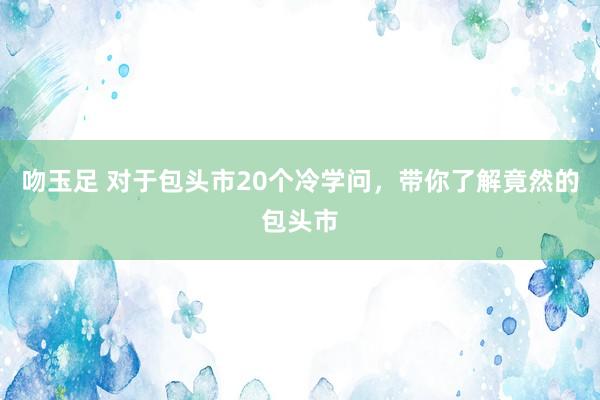 吻玉足 对于包头市20个冷学问，带你了解竟然的包头市