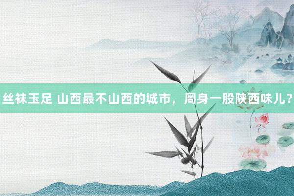丝袜玉足 山西最不山西的城市，周身一股陕西味儿？