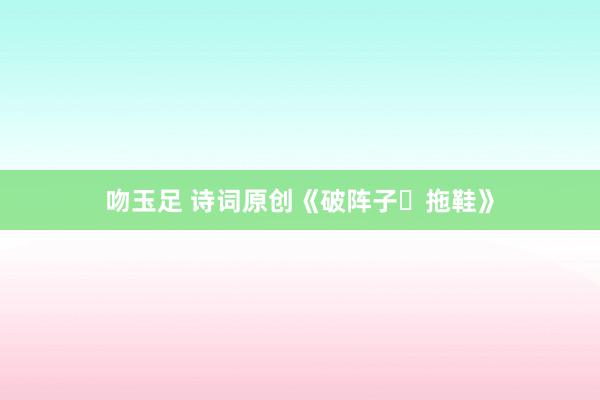 吻玉足 诗词原创《破阵子・拖鞋》