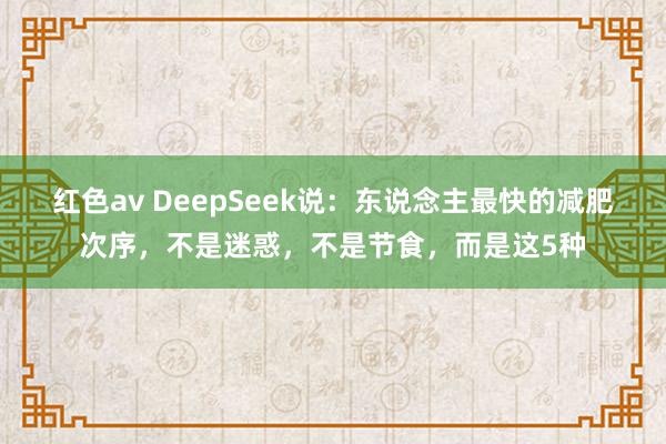 红色av DeepSeek说：东说念主最快的减肥次序，不是迷惑，不是节食，而是这5种