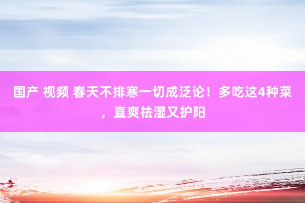 国产 视频 春天不排寒一切成泛论！多吃这4种菜，直爽祛湿又护阳
