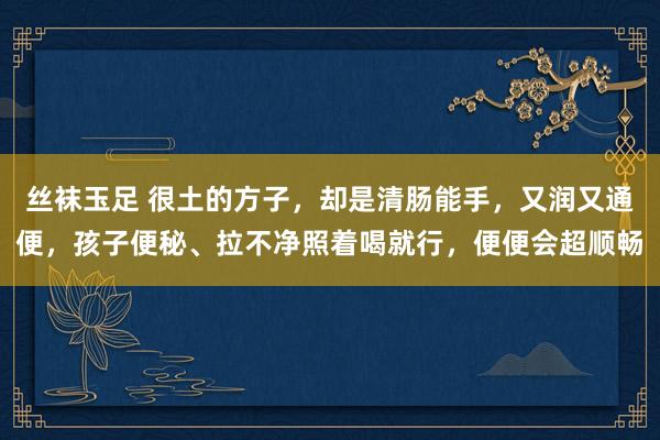 丝袜玉足 很土的方子，却是清肠能手，又润又通便，孩子便秘、拉不净照着喝就行，便便会超顺畅