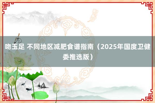 吻玉足 不同地区减肥食谱指南（2025年国度卫健委推选版）