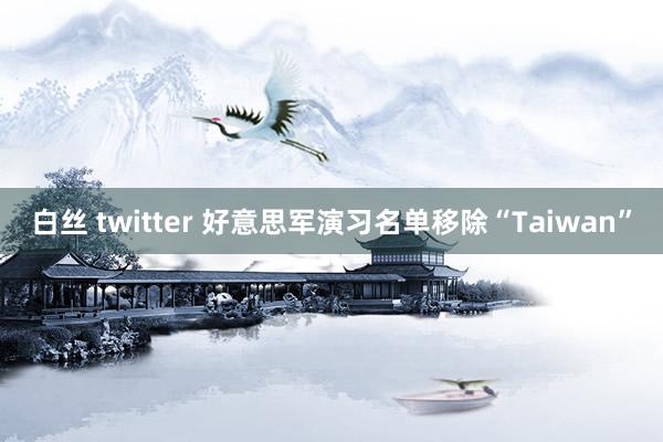 白丝 twitter 好意思军演习名单移除“Taiwan”